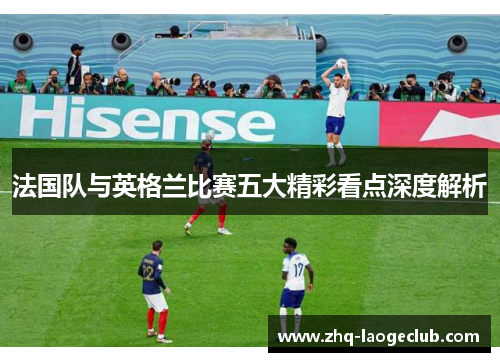法国队与英格兰比赛五大精彩看点深度解析