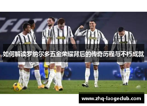 如何解读罗纳尔多五金荣耀背后的传奇历程与不朽成就