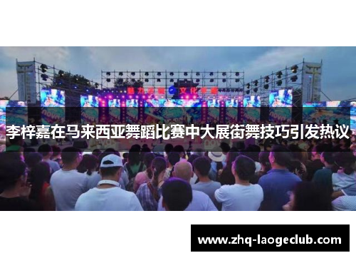 李梓嘉在马来西亚舞蹈比赛中大展街舞技巧引发热议