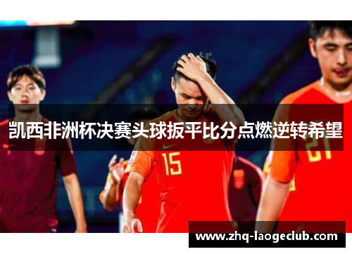 凯西非洲杯决赛头球扳平比分点燃逆转希望