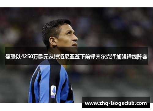 曼联以4250万欧元从博洛尼亚签下前锋齐尔克泽加强锋线阵容